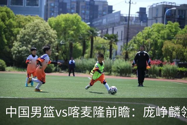 中国男篮vs喀麦隆前瞻：庞峥麟领衔后卫国手有望大战NBA现役球员