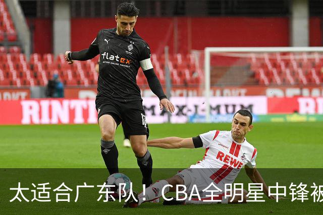 太适合广东队！CBA全明星中锋被多队疯抢，朱芳雨有望完成截胡？