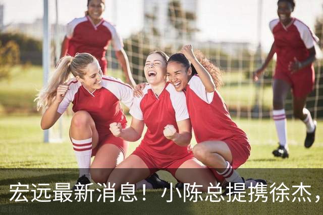 宏远最新消息！小陈总提携徐杰，升任副队长，徐昕定了，周鹏职务出炉！