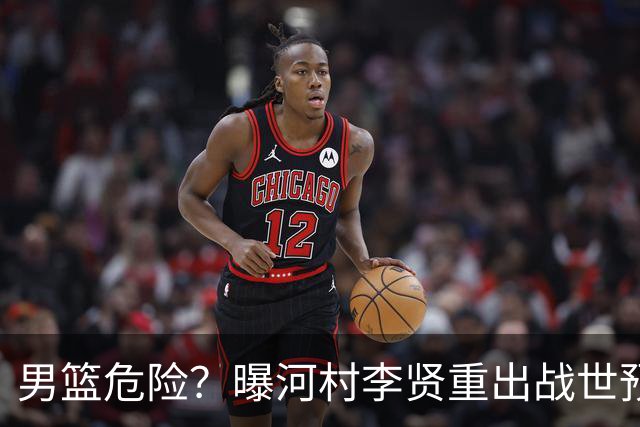 男篮危险？曝河村李贤重出战世预赛 郭士强如何面对西亚诸强？