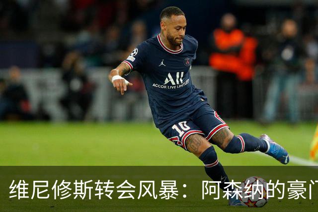 维尼修斯转会风暴：阿森纳的豪门野心与皇马的战术困局！