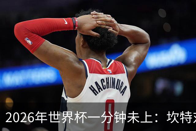 2026年世界杯一分钟未上：坎特对德尚的反应令人动容