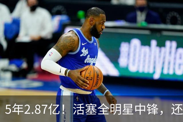 5年2.87亿！活塞全明星中锋，还想要顶薪？